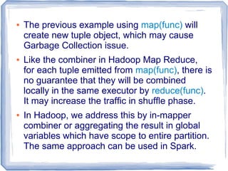 ● The previous example using map(func) will
create new tuple object, which may cause
Garbage Collection issue.
● Like the combiner in Hadoop Map Reduce,
for each tuple emitted from map(func), there is
no guarantee that they will be combined
locally in the same executor by reduce(func).
It may increase the traffic in shuffle phase.
● In Hadoop, we address this by in-mapper
combiner or aggregating the result in global
variables which have scope to entire partition.
The same approach can be used in Spark.
 