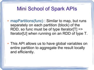 Mini School of Spark APIs
● mapPartitions(func) : Similar to map, but runs
separately on each partition (block) of the
RDD, so func must be of type Iterator[T] =>
Iterator[U] when running on an RDD of type T.
● This API allows us to have global variables on
entire partition to aggregate the result locally
and efficiently.
 