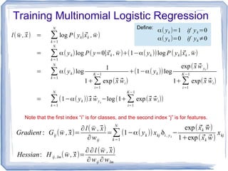 Training Multinomial Logistic Regression
l( ̄w ,⃗x) = ∑
k=1
N
log P( yk∣⃗xk , ̄w)
= ∑k=1
N
α( yk)log P( y=0∣⃗xk , ̄w)+(1−α( yk ))log P ( yk∣⃗xk , ̄w)
= ∑k=1
N
α( yk)log
1
1+∑
i=1
K −1
exp(⃗x ⃗wi)
+(1−α( yk ))log
exp(⃗x ⃗w yk
)
1+∑
i=1
K−1
exp(⃗x ⃗wi)
= ∑
k=1
N
(1−α( yk ))⃗x ⃗wyk
−log(1+∑
i=1
K−1
exp(⃗x ⃗wi))
Gradient : Gij ( ̄w ,⃗x)=
∂l( ̄w ,⃗x)
∂wij
=∑k=1
N
(1−α( yk )) xkj δi , yk
−
exp( ⃗xk ⃗w)
1+exp( ⃗xk ⃗w)
xkj
α( yk )=1 if yk=0
α( yk )=0 if yk≠0
Define:
Note that the first index “i” is for classes, and the second index “j” is for features.
Hessian: H ij ,lm( ̄w ,⃗x)=
∂∂l ( ̄w ,⃗x)
∂wij ∂wlm
 