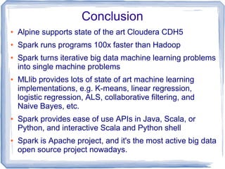 Conclusion
● Alpine supports state of the art Cloudera CDH5
● Spark runs programs 100x faster than Hadoop
● Spark turns iterative big data machine learning problems
into single machine problems
● MLlib provides lots of state of art machine learning
implementations, e.g. K-means, linear regression,
logistic regression, ALS, collaborative filtering, and
Naive Bayes, etc.
● Spark provides ease of use APIs in Java, Scala, or
Python, and interactive Scala and Python shell
● Spark is Apache project, and it's the most active big data
open source project nowadays.
 