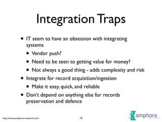 http://www.amphora-research.com/
Integration Traps
• IT seem to have an obsession with integrating
systems	

• Vendor push?	

• Need to be seen to getting value for money?	

• Not always a good thing - adds complexity and risk	

• Integrate for record acquisition/ingestion	

• Make it easy, quick, and reliable	

• Don’t depend on anything else for records
preservation and defence
19
 