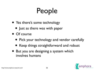 http://www.amphora-research.com/
People
• Yes there’s some technology	

• Just as there was with paper	

• Of course	

• Pick your technology and vendor carefully	

• Keep things straightforward and robust	

• But you are designing a system which
involves humans
26
 