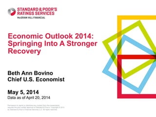 Permission to reprint or distribute any content from this presentation
requires the prior written approval of Standard & Poor’s. Copyright © 2013
by Standard & Poor’s Financial Services LLC. All rights reserved.
Economic Outlook 2014:
Springing Into A Stronger
Recovery
Beth Ann Bovino
Chief U.S. Economist
May 5, 2014
Data as of April 20, 2014
 