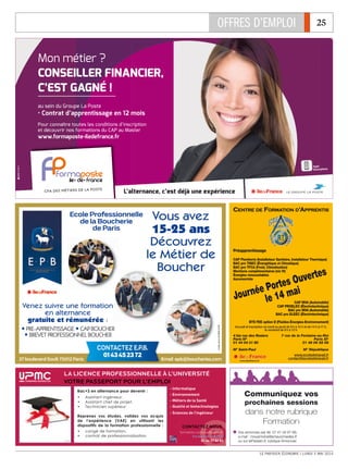 OFFRES D’EMPLOI 25
LE PARISIEN ÉCONOMIE I LUNDI 5 MAI 2014
CFA DES MÉTIERS DE LA POSTE
L’alternance, c’est déjà une expérience
Appli
Smartphone
Mon métier ?
CONSEILLER FINANCIER,
C’EST GAGNÉ !
au sein du Groupe La Poste
• Contrat d’apprentissage en 12 mois
Pour connaître toutes les conditions d’inscription
et découvrir nos formations du CAP au Master
www.formaposte-iledefrance.fr
CCEENNTTRREE DDEE FFOORRMMAATTIIOONN DD’’AAPPPPRREENNTTIISS
Accueil et inscription du lundi au jeudi de 9 h à 12 h et de 14 h à 17 h,
le vendredi de 9 h à 12 h
4 bis rue des Rosiers
Paris IVe
01 44 54 31 80
M° Saint-Paul
7 rue de la Fontaine-au-Roi
Paris XIe
01 48 06 58 58
M° République
www.ecoledetravail.fr
contact@ecoledetravail.fr
www.iledefrance.fr
Préapprentissage
CAP Plomberie (Installateur Sanitaire, Installateur Thermique)
BAC pro TISEC (Énergétique et Climatique)
BAC pro TFCA (Froid, Climatisation)
Mentions complémentaires (niv IV)
Énergies renouvelables
Ascensoriste
CAP MVA (Automobile)
CAP PROELEC (Électrotechnique)
BAC pro MVA (Automobile)
BAC pro ELEEC (Électrotechnique)
BTS FEE option D (Fluides-Énergies-Environnement)
Journée Portes Ouvertes
le 14 mai
37 boulevard Soult 75012 Paris Email epb@boucheries.com
Ecole Professionnelle
de la Boucherie
de Paris
CONTACTEZ E.P.B.
0143452372
Vous avez
15-25 ans
Découvrez
le Métier de
Boucher
Venez suivre une formation
en alternance
gratuite et rémunérée :
ț PRE-APPRENTISSAGE ț CAP BOUCHER
ț BREVET PROFESSIONNEL BOUCHER
Créditphoto©FBMV-EPB
La licence professionnelLE à L’UNIVERSITÉ
VOTRE PASSEPORT POUR L’emploi
formation.continue@upmc.fr
Formation continue
01 44 27 82 82
- Informatique
- Environnement
- Métiers de la Santé
- Qualité et biotechnologies
- Sciences de l’ingénieur
Bac+3 en alternance pour devenir :
• Assistant ingénieur,
• Assistant chef de projet,
• Technicien supérieur
Reprenez vos études, validez vos acquis
de l’expérience (VAE) en utilisant les
dispositifs de la formation professionnelle :
• congé de formation,
• contrat de professionnalisation
Contactez nous
© Fotolia
Vos annonces par tél. 01 41 04 97 68,
e-mail : mouamrane@amaurymedias.fr
ou sur leParisien.fr, rubrique Annonces
Communiquez vos
prochaines sessions
dans notre rubrique
Formation
 