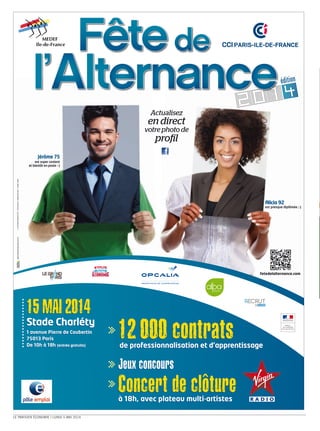 LE PARISIEN ÉCONOMIE I LUNDI 5 MAI 2014
Actualisez
en direct
votre photo de
proil
Jérôme 75
est super content
et bientôt en poste :-)
Alicia 92
est presque diplômée ;-)
12 000 contratsde professionnalisation et d’apprentissage
Jeux concours
Concert de clôtureà 18h, avec plateau multi-artistes
12 000 contratsde professionnalisation et d’apprentissage
Jeux concours
Concert de clôtureà 18h, avec plateau multi-artistes
15 MAI 2014
Stade Charléty
1 avenue Pierre de Coubertin
75013 Paris
De 10h à 18h (entrée gratuite)
15 MAI 2014
Stade Charléty
1 avenue Pierre de Coubertin
75013 Paris
De 10h à 18h (entrée gratuite)
©CONTRASTWERKSTATT/FOTOLIAXIV/PABLOCALVOG/VIORELSIMA
PRÉFET
DE LA RÉGION
agence@spherepublique.com
fetedelalternance.com
:
 