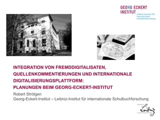INTEGRATION VON FREMDDIGITALISATEN, 
QUELLENKOMMENTIERUNGEN UND INTERNATIONALE 
DIGITALISIERUNGSPLATTFORM: 
PLANUNGEN BEIM GEORG-ECKERT-INSTITUT 
Robert Strötgen 
Georg-Eckert-Institut – Leibniz-Institut für internationale Schulbuchforschung 
 