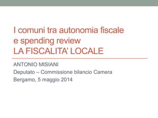 I comuni tra autonomia fiscale
e spending review
LA FISCALITA’ LOCALE
ANTONIO MISIANI
Deputato – Commissione bilancio Camera
Bergamo, 5 maggio 2014
 