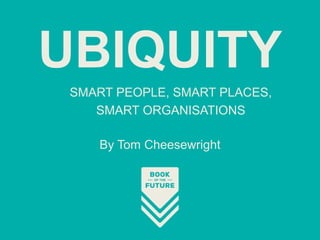 SMART PEOPLE, SMART PLACES,
SMART ORGANISATIONS
UBIQUITY
By Tom Cheesewright
 