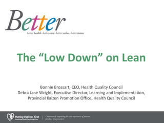 The “Low Down” on Lean
Bonnie Brossart, CEO, Health Quality Council
Debra Jane Wright, Executive Director, Learning and Implementation,
Provincial Kaizen Promotion Office, Health Quality Council
 