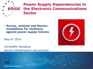 www.enisa.europa.eu
Power Supply Dependencies in
the Electronic Communications
Sector
- Survey, analysis and Recom-
mendations for resilience
against power supply failures
May 6th 2014
Christoffer Karsberg
Secure infrastructure and services
 