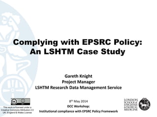 Complying with EPSRC Policy:
An LSHTM Case Study
Gareth Knight
Project Manager
LSHTM Research Data Management Service
This work is licensed under a
Creative Commons Attribution 2.0
UK: England & Wales License
8th May 2014
DCC Workshop:
Institutional compliance with EPSRC Policy Framework
 