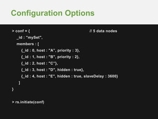 > conf = { // 5 data nodes
_id : "mySet",
members : [
{_id : 0, host : "A”, priority : 3},
{_id : 1, host : "B", priority : 2},
{_id : 2, host : "C”},
{_id : 3, host : "D", hidden : true},
{_id : 4, host : "E", hidden : true, slaveDelay : 3600}
]
}
> rs.initiate(conf)
Configuration Options
 