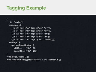 {
_id : "mySet",
members : [
{_id : 0, host : "A", tags : {"dc": "ny"}},
{_id : 1, host : "B", tags : {"dc": "ny"}},
{_id : 2, host : "C", tags : {"dc": "sf"}},
{_id : 3, host : "D", tags : {"dc": "sf"}},
{_id : 4, host : "E", tags : {"dc": "cloud"}}],
settings : {
getLastErrorModes : {
allDCs : {"dc" : 3},
someDCs : {"dc" : 2}} }
}
> db.blogs.insert({...})
> db.runCommand({getLastError : 1, w : "someDCs"})
Tagging Example
 