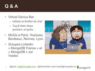 3
• Virtual Genius Bar
– Utilisez la fenêtre de chat
– Tug & Alain dispo
pendant, et après…
• MUGs à Paris, Toulouse,
Bordeaux, Rennes, Lyon
• Groupes LinkedIn
« MongoDB France » et
« MongoDB » sur
Viadeo
Q & A
@tgrall, tug@mongodb.com - @AlainHelaili, alain.helaili@mongodb.cm
 