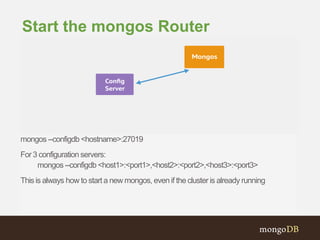 mongos --configdb <hostname>:27019
For 3 configuration servers:
mongos --configdb<host1>:<port1>,<host2>:<port2>,<host3>:<port3>
Thisis always how to start a new mongos, even if the cluster is already running
Start the mongos Router
 