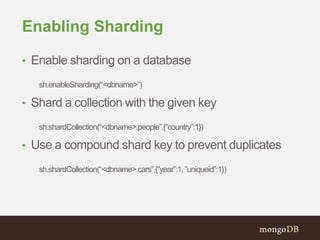 Enabling Sharding
• Enable sharding on a database
sh.enableSharding(“<dbname>”)
• Shard a collection with the given key
sh.shardCollection(“<dbname>.people”,{“country”:1})
• Use a compound shard key to prevent duplicates
sh.shardCollection(“<dbname>.cars”,{“year”:1,”uniqueid”:1})
 