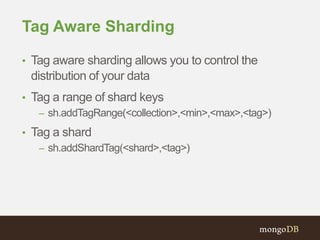Tag Aware Sharding
• Tag aware sharding allows you to control the
distribution of your data
• Tag a range of shard keys
– sh.addTagRange(<collection>,<min>,<max>,<tag>)
• Tag a shard
– sh.addShardTag(<shard>,<tag>)
 