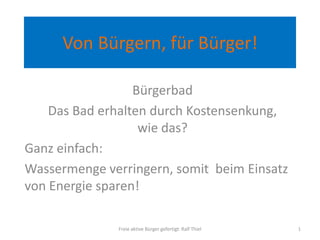 Von Bürgern, für Bürger!
Bürgerbad
Das Bad erhalten durch Kostensenkung,
wie das?
Ganz einfach:
Wassermenge verringern, somit beim Einsatz
von Energie sparen!
Freie aktive Bürger gefertigt: Ralf Thiel 1
 