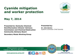 Cyanide mitigation
and worker protection
May 7, 2014
Presented to: Kentucky Chemical
Demilitarization Citizens’ Advisory
Commission and Chemical Destruction
Community Advisory Board
Secondary Waste Working Group
Presented by:
Dr. John Barton
Systems Contractor Chief Scientist
 