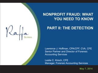 NONPROFIT FRAUD: WHAT
YOU NEED TO KNOW
PART II: THE DETECTION
May 7, 2014
Lawrence J. Hoffman, CPA/CFF, CVA, CFE
Senior Partner and Director of Forensic
Accounting Services
Leslie C. Kirsch, CFE
Manager, Forensic Accounting Services
 