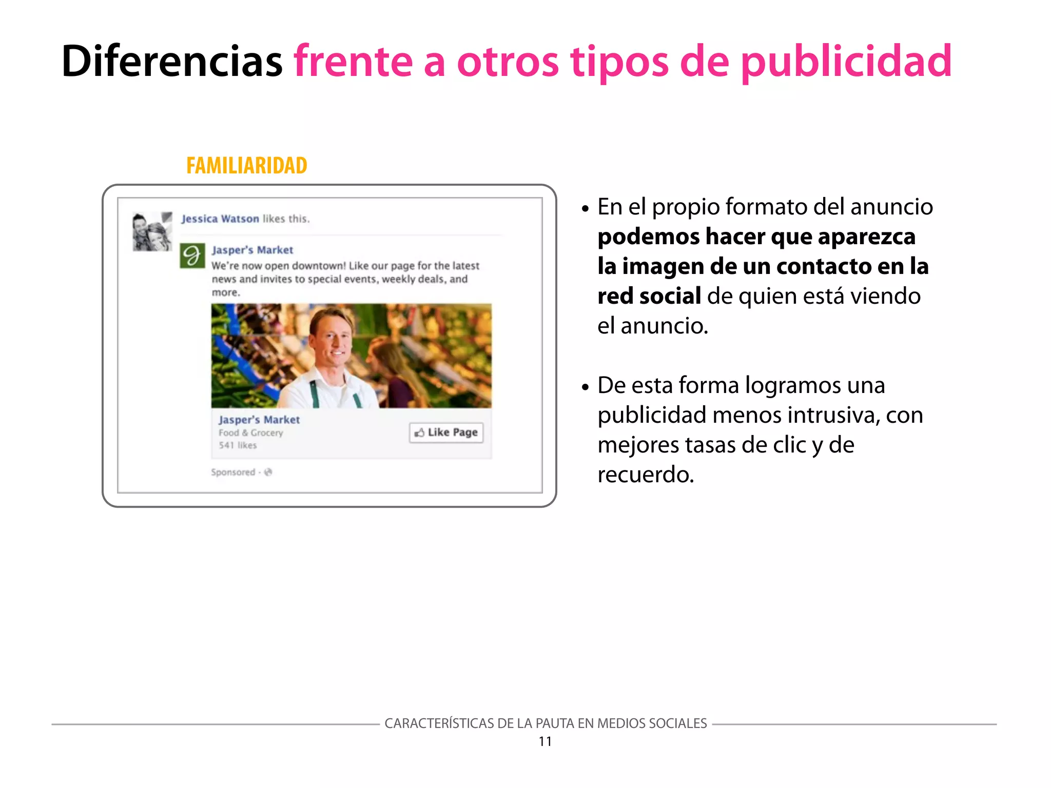 CARACTERÍSTICAS DE LA PAUTA EN MEDIOS SOCIALES
11
Diferencias frente a otros tipos de publicidad
• En el propio formato del anuncio
podemos hacer que aparezca
la imagen de un contacto en la
red social de quien está viendo
el anuncio.
• De esta forma logramos una
publicidad menos intrusiva, con
mejores tasas de clic y de
recuerdo.
FAMILIARIDAD
 
