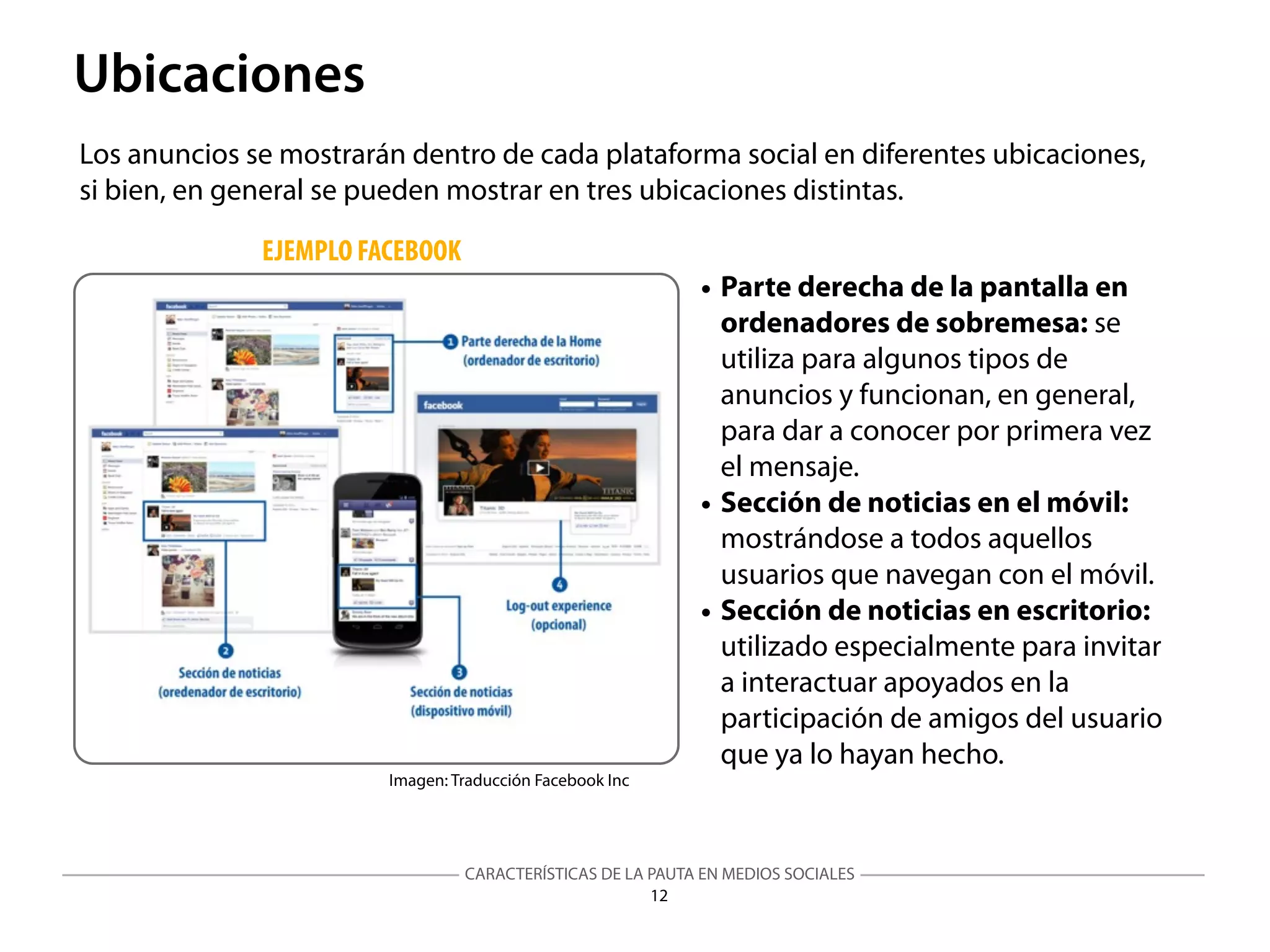 CARACTERÍSTICAS DE LA PAUTA EN MEDIOS SOCIALES
Imagen: Traducción Facebook Inc
12
Ubicaciones
Los anuncios se mostrarán dentro de cada plataforma social en diferentes ubicaciones,
si bien, en general se pueden mostrar en tres ubicaciones distintas.
EJEMPLO FACEBOOK
• Parte derecha de la pantalla en
ordenadores de sobremesa: se
utiliza para algunos tipos de
anuncios y funcionan, en general,
para dar a conocer por primera vez
el mensaje.
• Sección de noticias en el móvil:
mostrándose a todos aquellos
usuarios que navegan con el móvil.
• Sección de noticias en escritorio:
utilizado especialmente para invitar
a interactuar apoyados en la
participación de amigos del usuario
que ya lo hayan hecho.
 