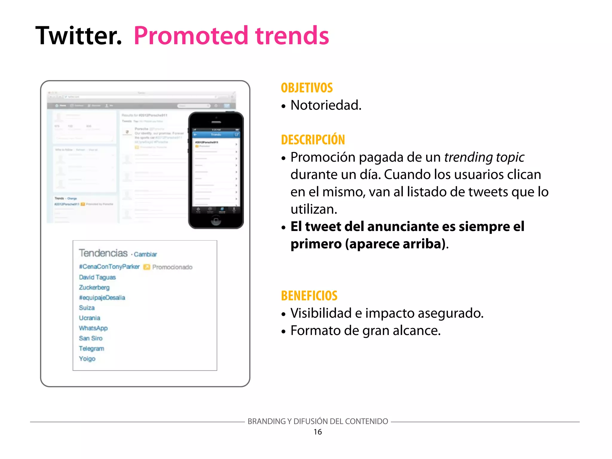 BRANDING Y DIFUSIÓN DEL CONTENIDO
16
Twitter. Promoted trends
OBJETIVOS
• Notoriedad.
DESCRIPCIÓN
• Promoción pagada de un trending topic
durante un día. Cuando los usuarios clican
en el mismo, van al listado de tweets que lo
utilizan.
• El tweet del anunciante es siempre el
primero (aparece arriba).
BENEFICIOS
• Visibilidad e impacto asegurado.
• Formato de gran alcance.
 