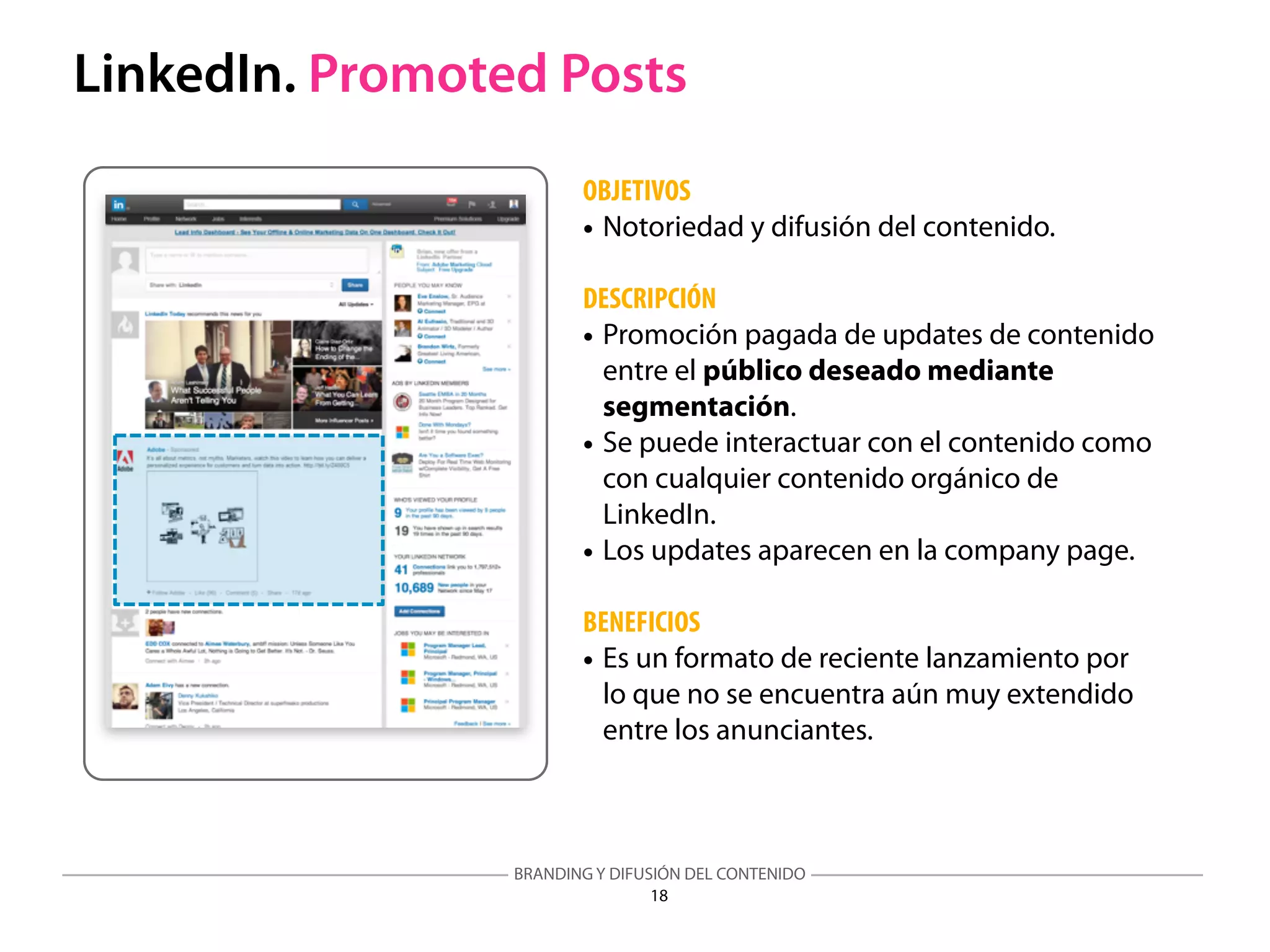 BRANDING Y DIFUSIÓN DEL CONTENIDO
18
LinkedIn. Promoted Posts
OBJETIVOS
• Notoriedad y difusión del contenido.
DESCRIPCIÓN
• Promoción pagada de updates de contenido
entre el público deseado mediante
segmentación.
• Se puede interactuar con el contenido como
con cualquier contenido orgánico de
LinkedIn.
• Los updates aparecen en la company page.
BENEFICIOS
• Es un formato de reciente lanzamiento por
lo que no se encuentra aún muy extendido
entre los anunciantes.
 