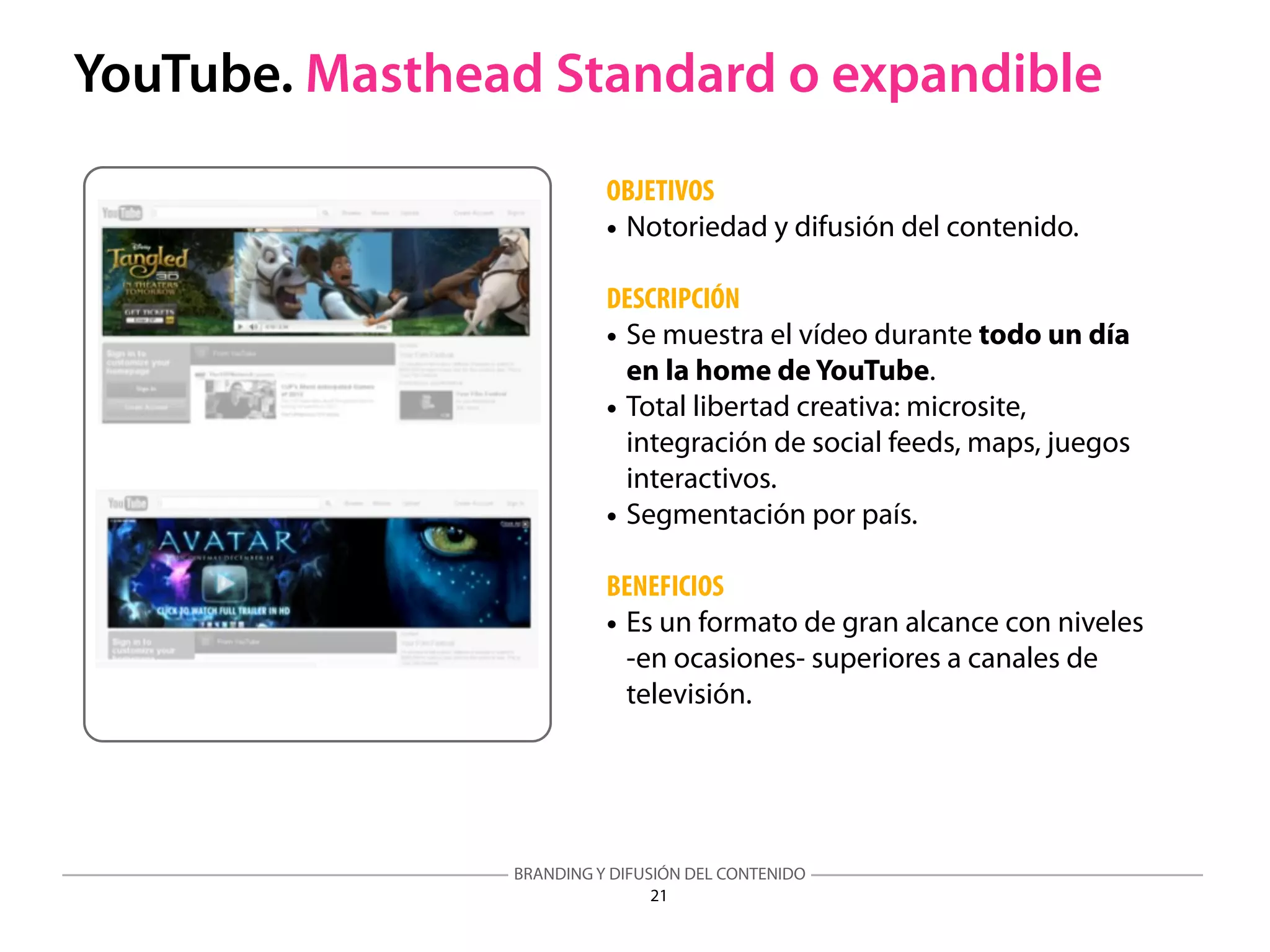 BRANDING Y DIFUSIÓN DEL CONTENIDO
21
YouTube. Masthead Standard o expandible
OBJETIVOS
• Notoriedad y difusión del contenido.
DESCRIPCIÓN
• Se muestra el vídeo durante todo un día
en la home de YouTube.
• Total libertad creativa: microsite,
integración de social feeds, maps, juegos
interactivos.
• Segmentación por país.
BENEFICIOS
• Es un formato de gran alcance con niveles
-en ocasiones- superiores a canales de
televisión.
 