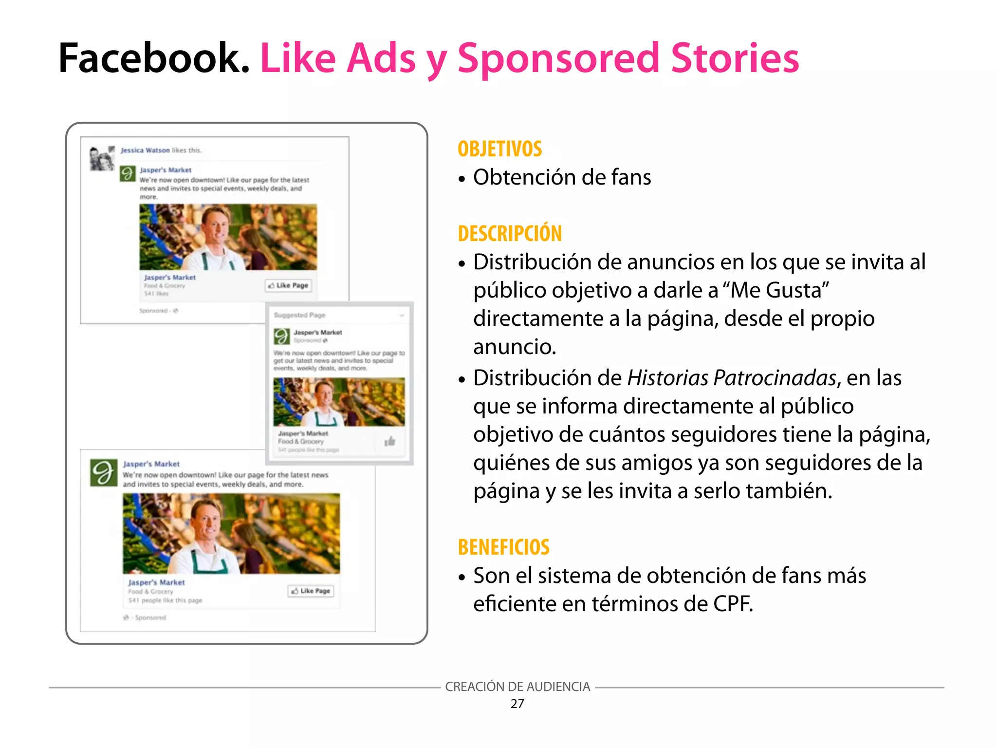 CREACIÓN DE AUDIENCIA
27
Facebook. Like Ads y Sponsored Stories
OBJETIVOS
• Obtención de fans
DESCRIPCIÓN
• Distribución de anuncios en los que se invita al
público objetivo a darle a“Me Gusta”
directamente a la página, desde el propio
anuncio.
• Distribución de Historias Patrocinadas, en las
que se informa directamente al público
objetivo de cuántos seguidores tiene la página,
quiénes de sus amigos ya son seguidores de la
página y se les invita a serlo también.
BENEFICIOS
• Son el sistema de obtención de fans más
eﬁciente en términos de CPF.
 
