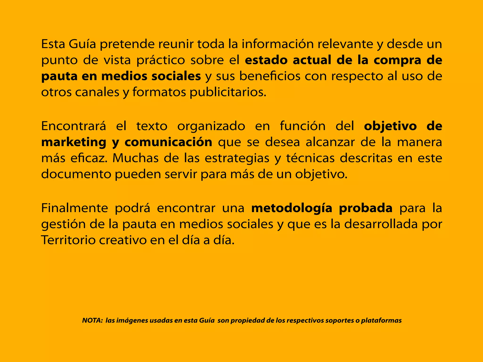 Esta Guía pretende reunir toda la información relevante y desde un
punto de vista práctico sobre el estado actual de la compra de
pauta en medios sociales y sus beneﬁcios con respecto al uso de
otros canales y formatos publicitarios.
Encontrará el texto organizado en función del objetivo de
marketing y comunicación que se desea alcanzar de la manera
más eﬁcaz. Muchas de las estrategias y técnicas descritas en este
documento pueden servir para más de un objetivo.
Finalmente podrá encontrar una metodología probada para la
gestión de la pauta en medios sociales y que es la desarrollada por
Territorio creativo en el día a día.
NOTA: las imágenes usadas en esta Guía son propiedad de los respectivos soportes o plataformas
 