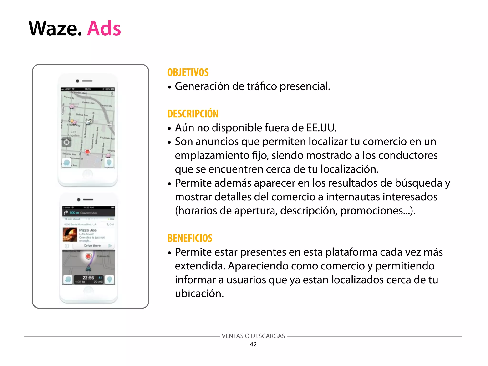 VENTAS O DESCARGAS
42
Waze. Ads
OBJETIVOS
• Generación de tráﬁco presencial.
DESCRIPCIÓN
• Aún no disponible fuera de EE.UU.
• Son anuncios que permiten localizar tu comercio en un
emplazamiento ﬁjo, siendo mostrado a los conductores
que se encuentren cerca de tu localización.
• Permite además aparecer en los resultados de búsqueda y
mostrar detalles del comercio a internautas interesados
(horarios de apertura, descripción, promociones...).
BENEFICIOS
• Permite estar presentes en esta plataforma cada vez más
extendida. Apareciendo como comercio y permitiendo
informar a usuarios que ya estan localizados cerca de tu
ubicación.
 