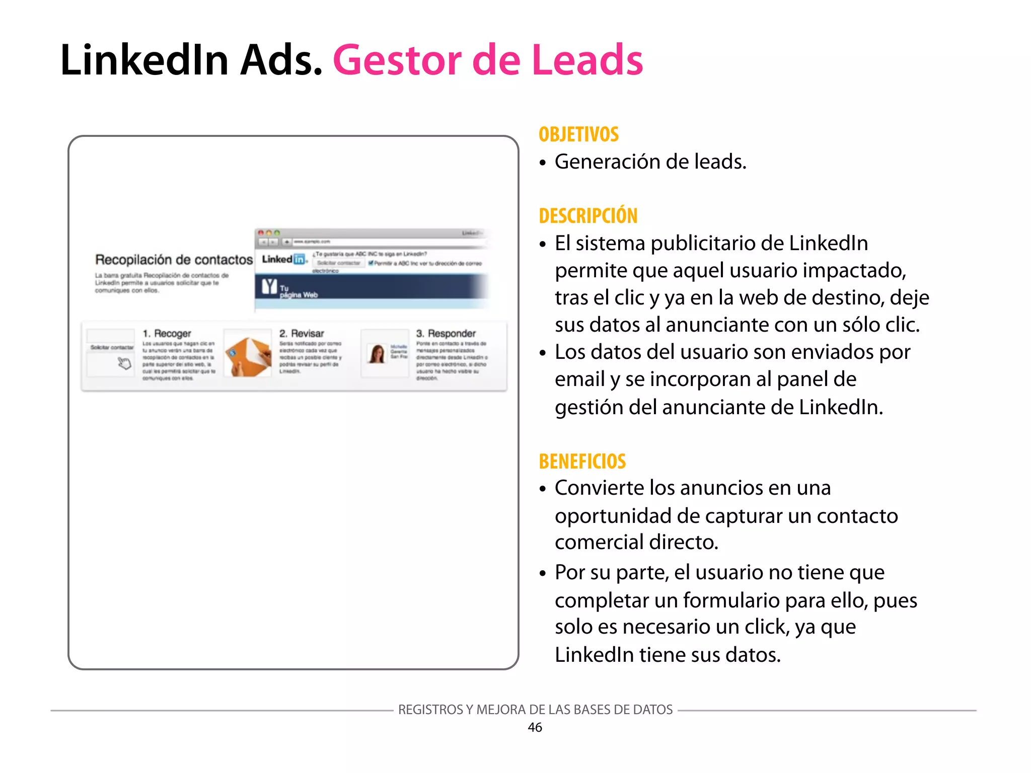 REGISTROS Y MEJORA DE LAS BASES DE DATOS
46
LinkedIn Ads. Gestor de Leads
OBJETIVOS
• Generación de leads.
DESCRIPCIÓN
• El sistema publicitario de LinkedIn
permite que aquel usuario impactado,
tras el clic y ya en la web de destino, deje
sus datos al anunciante con un sólo clic.
• Los datos del usuario son enviados por
email y se incorporan al panel de
gestión del anunciante de LinkedIn.
BENEFICIOS
• Convierte los anuncios en una
oportunidad de capturar un contacto
comercial directo.
• Por su parte, el usuario no tiene que
completar un formulario para ello, pues
solo es necesario un click, ya que
LinkedIn tiene sus datos.
 