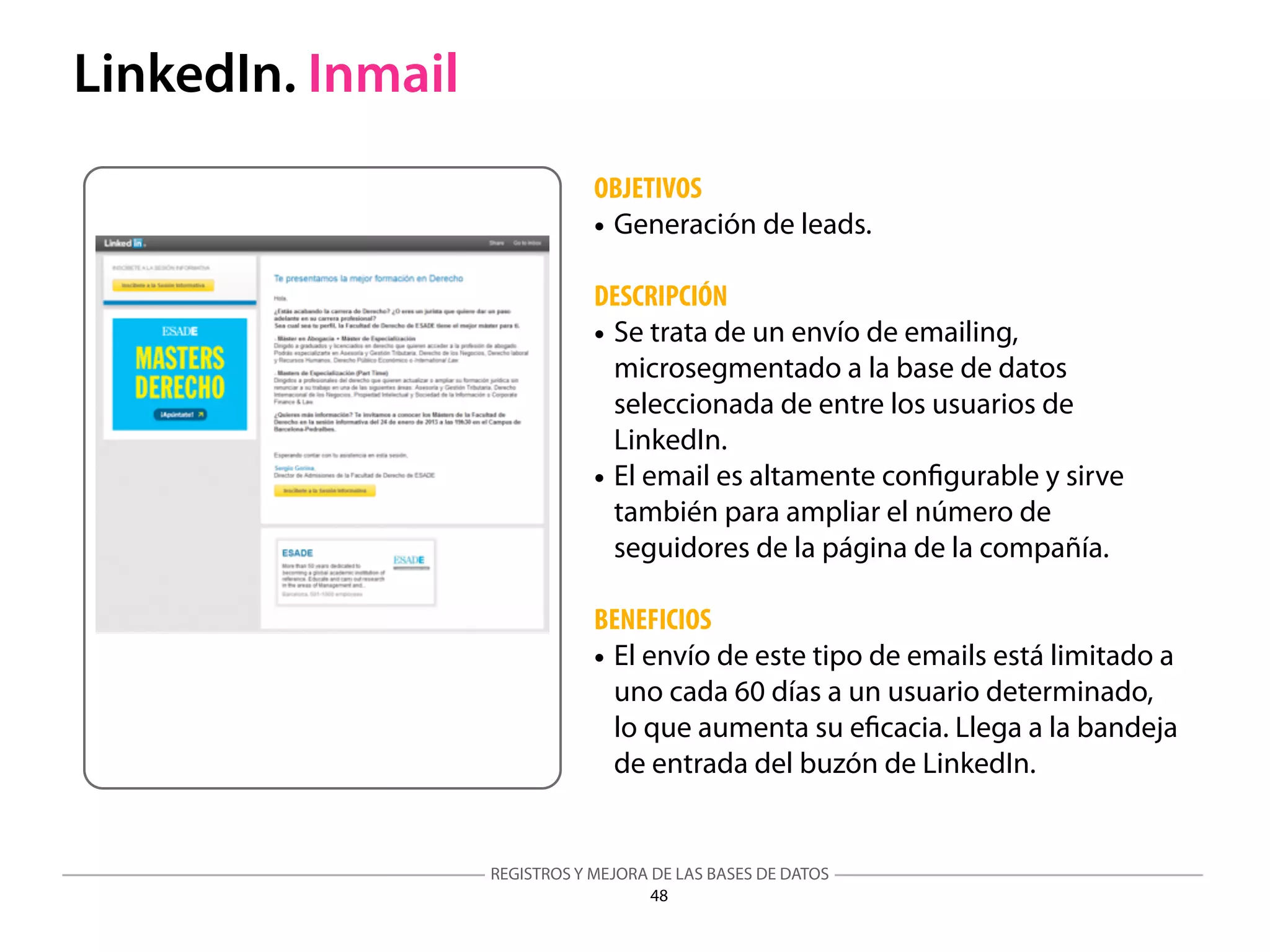 REGISTROS Y MEJORA DE LAS BASES DE DATOS
48
LinkedIn. Inmail
OBJETIVOS
• Generación de leads.
DESCRIPCIÓN
• Se trata de un envío de emailing,
microsegmentado a la base de datos
seleccionada de entre los usuarios de
LinkedIn.
• El email es altamente conﬁgurable y sirve
también para ampliar el número de
seguidores de la página de la compañía.
BENEFICIOS
• El envío de este tipo de emails está limitado a
uno cada 60 días a un usuario determinado,
lo que aumenta su eﬁcacia. Llega a la bandeja
de entrada del buzón de LinkedIn.
 