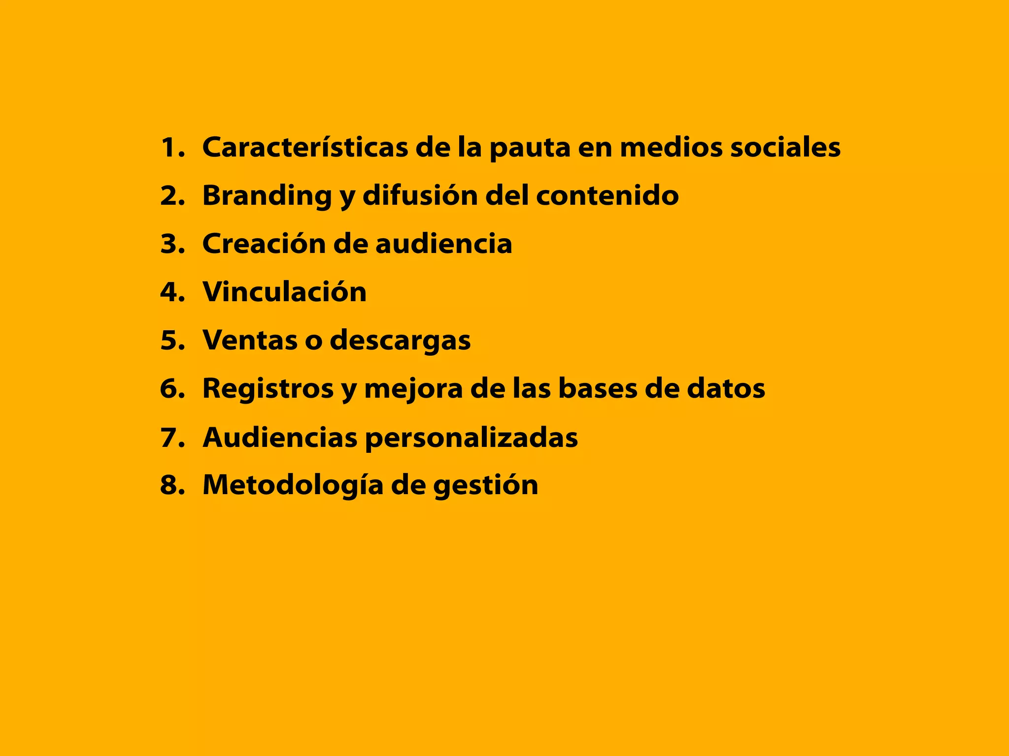 1. Características de la pauta en medios sociales
2. Branding y difusión del contenido
3. Creación de audiencia
4. Vinculación
5. Ventas o descargas
6. Registros y mejora de las bases de datos
7. Audiencias personalizadas
8. Metodología de gestión
 