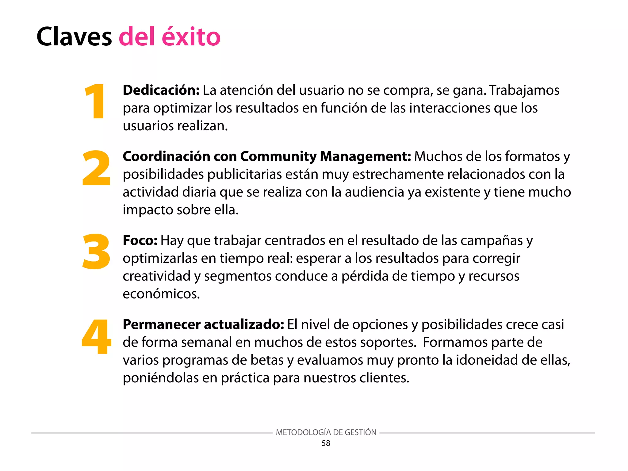 METODOLOGÍA DE GESTIÓN
58
Claves del éxito
Dedicación: La atención del usuario no se compra, se gana. Trabajamos
para optimizar los resultados en función de las interacciones que los
usuarios realizan.
Coordinación con Community Management: Muchos de los formatos y
posibilidades publicitarias están muy estrechamente relacionados con la
actividad diaria que se realiza con la audiencia ya existente y tiene mucho
impacto sobre ella.
Foco: Hay que trabajar centrados en el resultado de las campañas y
optimizarlas en tiempo real: esperar a los resultados para corregir
creatividad y segmentos conduce a pérdida de tiempo y recursos
económicos.
Permanecer actualizado: El nivel de opciones y posibilidades crece casi
de forma semanal en muchos de estos soportes. Formamos parte de
varios programas de betas y evaluamos muy pronto la idoneidad de ellas,
poniéndolas en práctica para nuestros clientes.
1
2
3
4
 