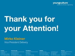 15
Thank you for
your Attention!
SCHWEIZ 
youngculture AG  
Hotelstrasse
CH-8006 Zürich-Airport  
Tel. +41 (0)44 366 40 40 
SERBIEN 
youngculture d.o.o.  
Bulevar Zorana Đinđića 64a 
RS-11070 Neu Belgrad 
Tel. +381 (0)11 40 49 950 
DEUTSCHLAND 
youngculture (Deutschland) GmbH  
Rottmannstrasse 11 
DE-80333 München  
Tel. +49 (0)89 41 61 25 99 0 
ÖSTERREICH 
youngculture (Österreich) GmbH  
Renngasse 4 
AT-1010 Wien 
Tel. +43 (0) 1 5321960 
youngculture d.o.o.  
25A, 7.Jula Street 
RS-18000 Niš 
Tel. +381 (0)18 522 092 
Romania 
youngculture (Romania) S.R.L.
Palas 5B street
United Business Center 2
700032 Iași
Mirko Kleiner
Vice President Delivery
 