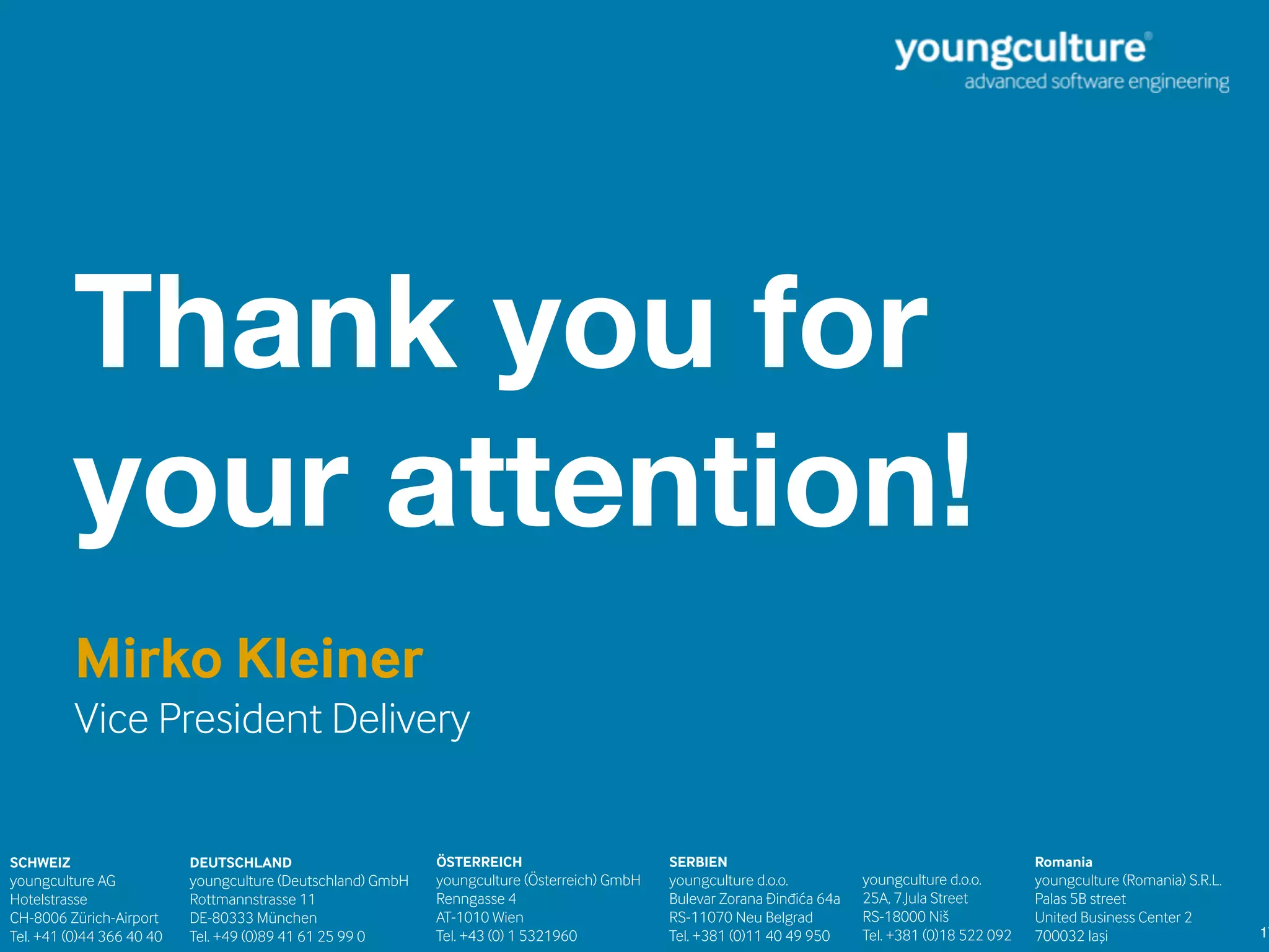 17
Thank you for
your attention!
SCHWEIZ 
youngculture AG  
Hotelstrasse
CH-8006 Zürich-Airport  
Tel. +41 (0)44 366 40 40 
SERBIEN 
youngculture d.o.o.  
Bulevar Zorana Đinđića 64a 
RS-11070 Neu Belgrad 
Tel. +381 (0)11 40 49 950 
DEUTSCHLAND 
youngculture (Deutschland) GmbH  
Rottmannstrasse 11 
DE-80333 München  
Tel. +49 (0)89 41 61 25 99 0 
ÖSTERREICH 
youngculture (Österreich) GmbH  
Renngasse 4 
AT-1010 Wien 
Tel. +43 (0) 1 5321960 
youngculture d.o.o.  
25A, 7.Jula Street 
RS-18000 Niš 
Tel. +381 (0)18 522 092 
Romania 
youngculture (Romania) S.R.L.
Palas 5B street
United Business Center 2
700032 Iași
Mirko Kleiner
Vice President Delivery
 