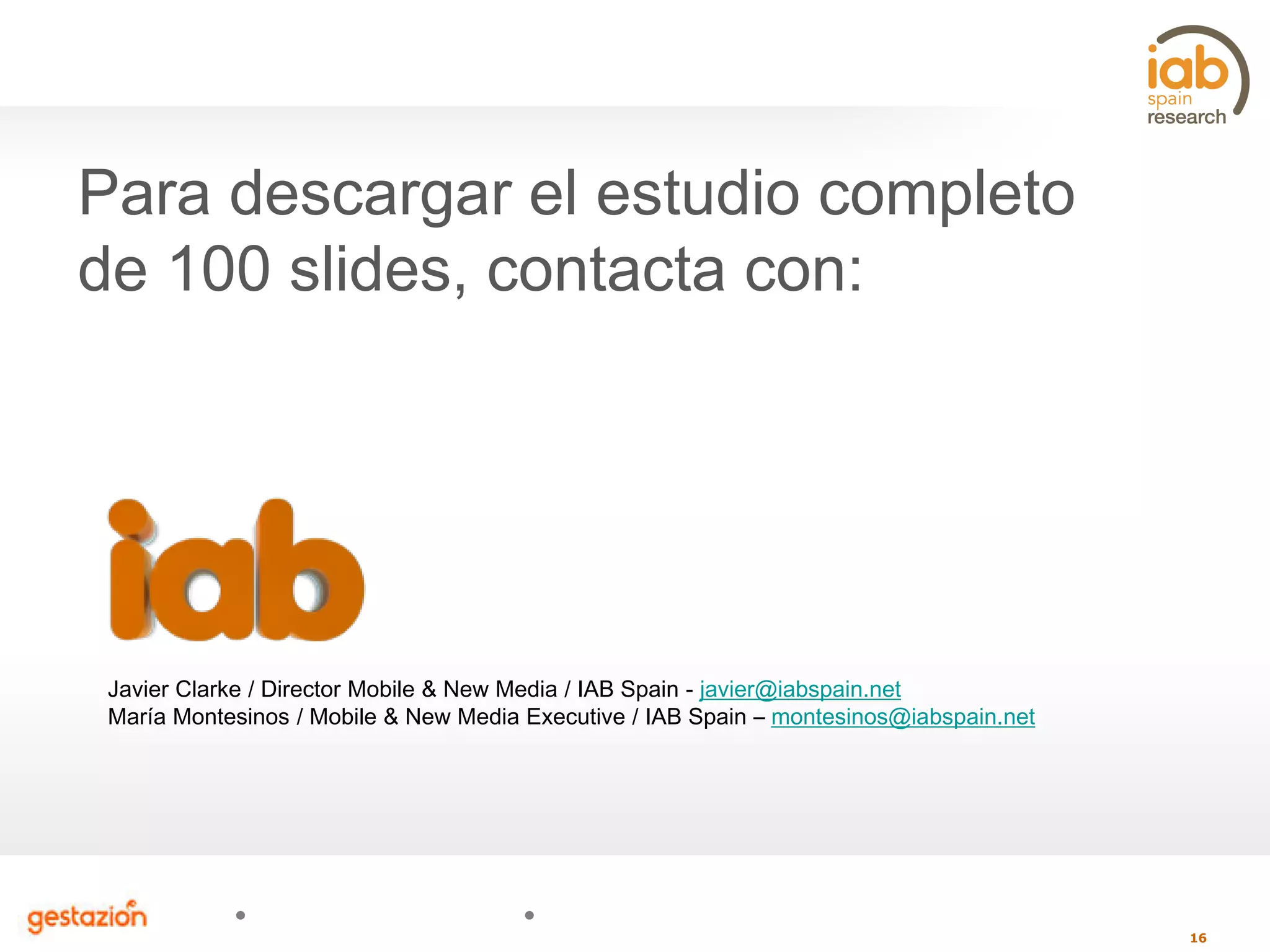 16
Javier Clarke / Director Mobile & New Media / IAB Spain - javier@iabspain.net
María Montesinos / Mobile & New Media Executive / IAB Spain – montesinos@iabspain.net
Para descargar el estudio completo
de 100 slides, contacta con:
 