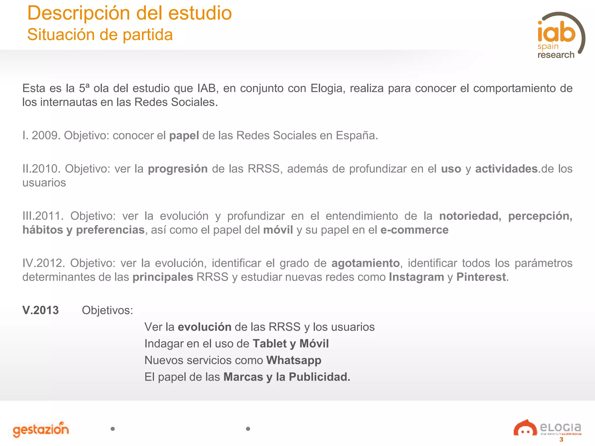 3
Esta es la 5ª ola del estudio que IAB, en conjunto con Elogia, realiza para conocer el comportamiento de
los internautas en las Redes Sociales.
I. 2009. Objetivo: conocer el papel de las Redes Sociales en España.
II.2010. Objetivo: ver la progresión de las RRSS, además de profundizar en el uso y actividades.de los
usuarios
III.2011. Objetivo: ver la evolución y profundizar en el entendimiento de la notoriedad, percepción,
hábitos y preferencias, así como el papel del móvil y su papel en el e-commerce
IV.2012. Objetivo: ver la evolución, identificar el grado de agotamiento, identificar todos los parámetros
determinantes de las principales RRSS y estudiar nuevas redes como Instagram y Pinterest.
V.2013 Objetivos:
Ver la evolución de las RRSS y los usuarios
Indagar en el uso de Tablet y Móvil
Nuevos servicios como Whatsapp
El papel de las Marcas y la Publicidad.
Descripción del estudio
Situación de partida
 