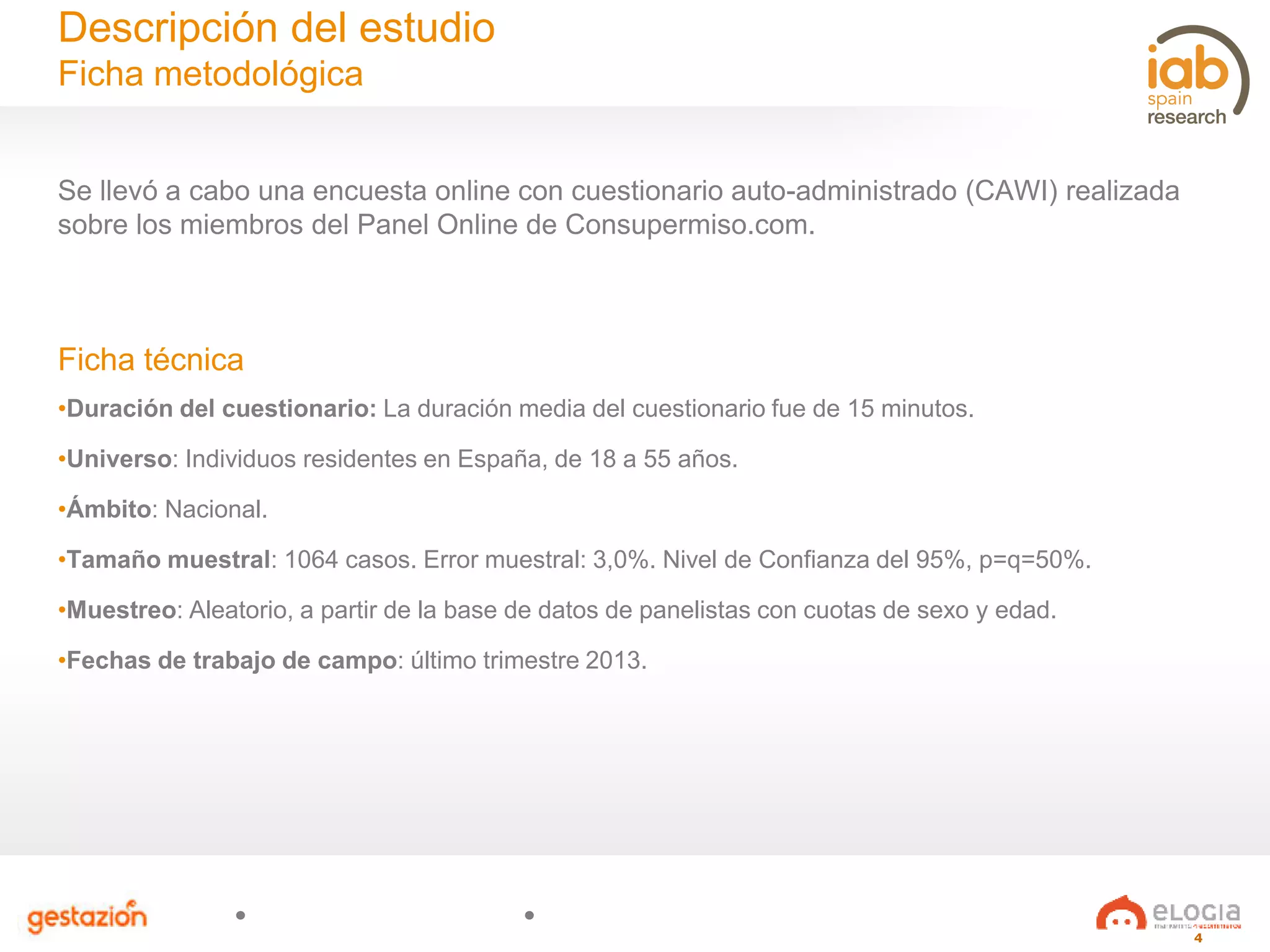 4
Se llevó a cabo una encuesta online con cuestionario auto-administrado (CAWI) realizada
sobre los miembros del Panel Online de Consupermiso.com.
Ficha técnica
•Duración del cuestionario: La duración media del cuestionario fue de 15 minutos.
•Universo: Individuos residentes en España, de 18 a 55 años.
•Ámbito: Nacional.
•Tamaño muestral: 1064 casos. Error muestral: 3,0%. Nivel de Confianza del 95%, p=q=50%.
•Muestreo: Aleatorio, a partir de la base de datos de panelistas con cuotas de sexo y edad.
•Fechas de trabajo de campo: último trimestre 2013.
Descripción del estudio
Ficha metodológica
 