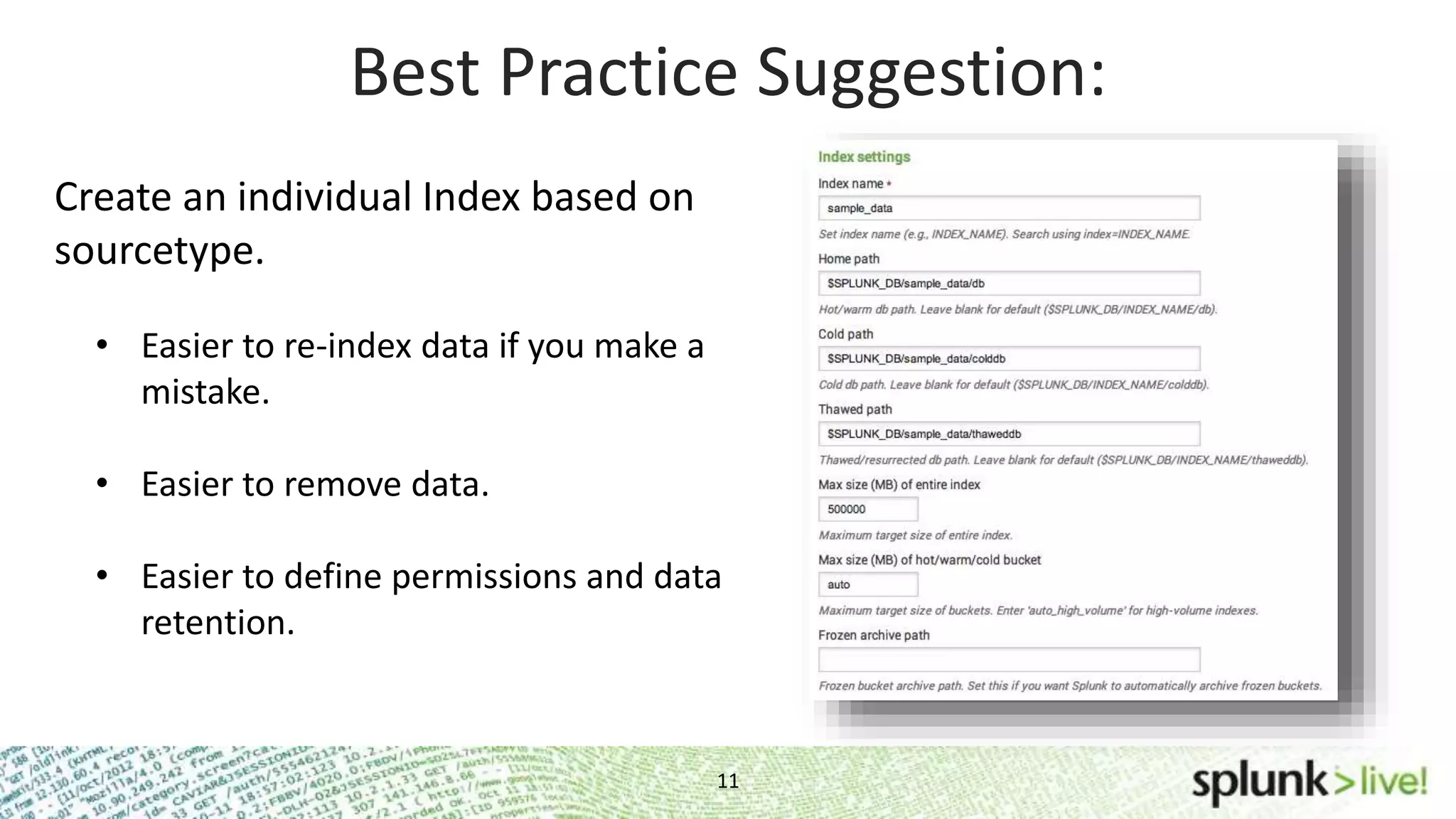 Best Practice Suggestion: Create an individual Index based on sourcetype. • Easier to re-index data if you make a mistake. • Easier to remove data. • Easier to define permissions and data retention. 11 