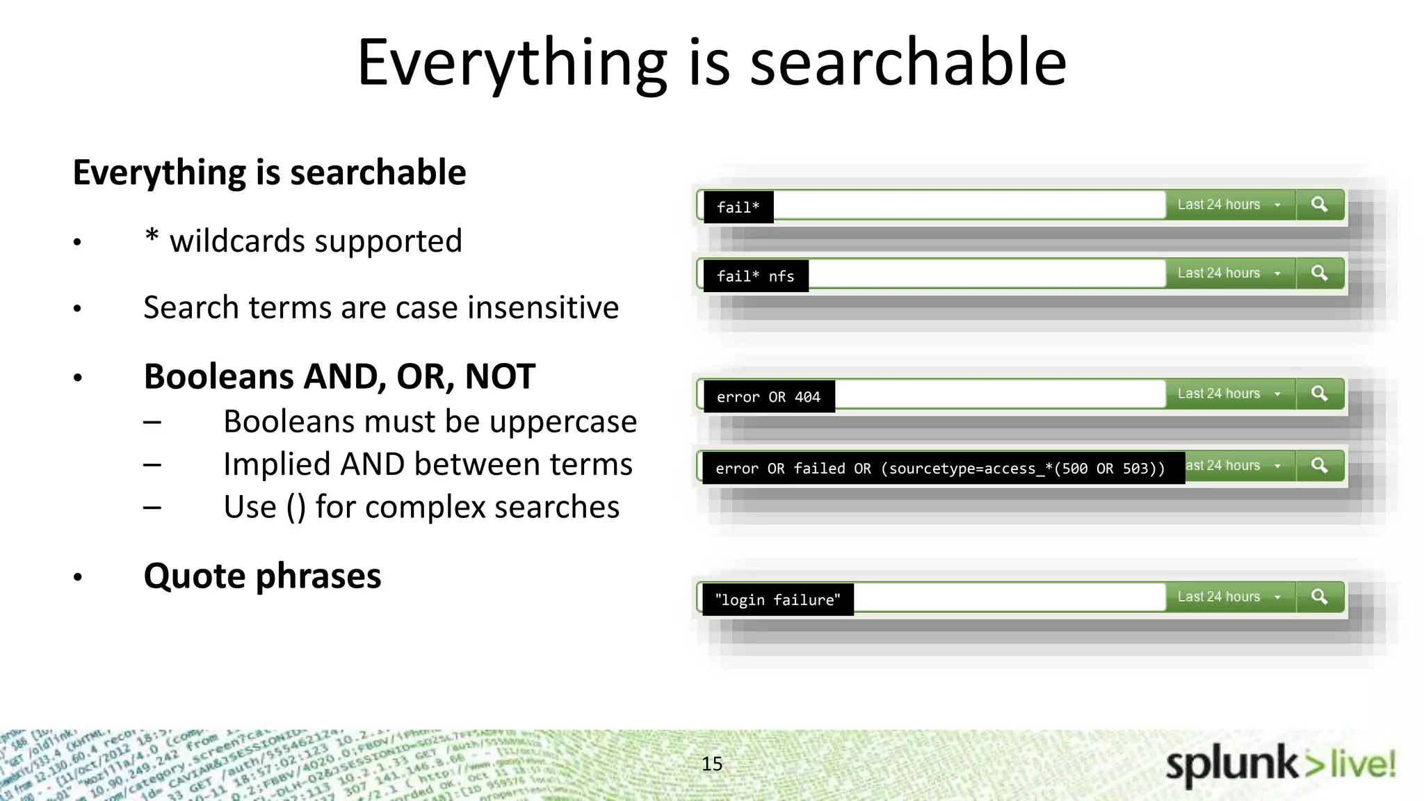 15 Everything is searchable Everything is searchable • * wildcards supported • Search terms are case insensitive • Booleans AND, OR, NOT – Booleans must be uppercase – Implied AND between terms – Use () for complex searches • Quote phrases fail* fail* nfs error OR 404 error OR failed OR (sourcetype=access_*(500 OR 503)) "login failure" 