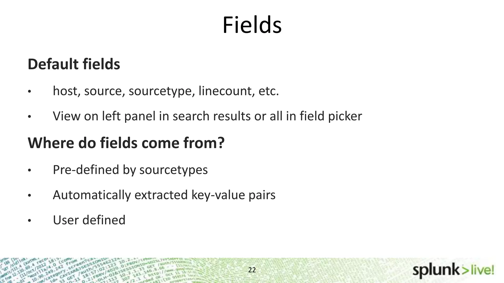 Fields 22 Default fields • host, source, sourcetype, linecount, etc. • View on left panel in search results or all in field picker Where do fields come from? • Pre-defined by sourcetypes • Automatically extracted key-value pairs • User defined 