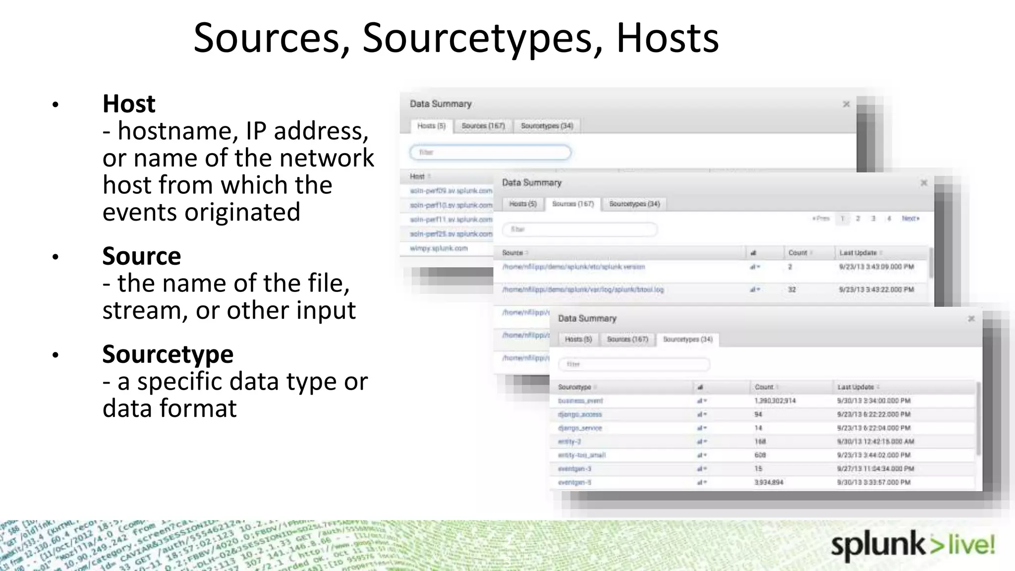 Sources, Sourcetypes, Hosts • Host - hostname, IP address, or name of the network host from which the events originated • Source - the name of the file, stream, or other input • Sourcetype - a specific data type or data format 2 3 