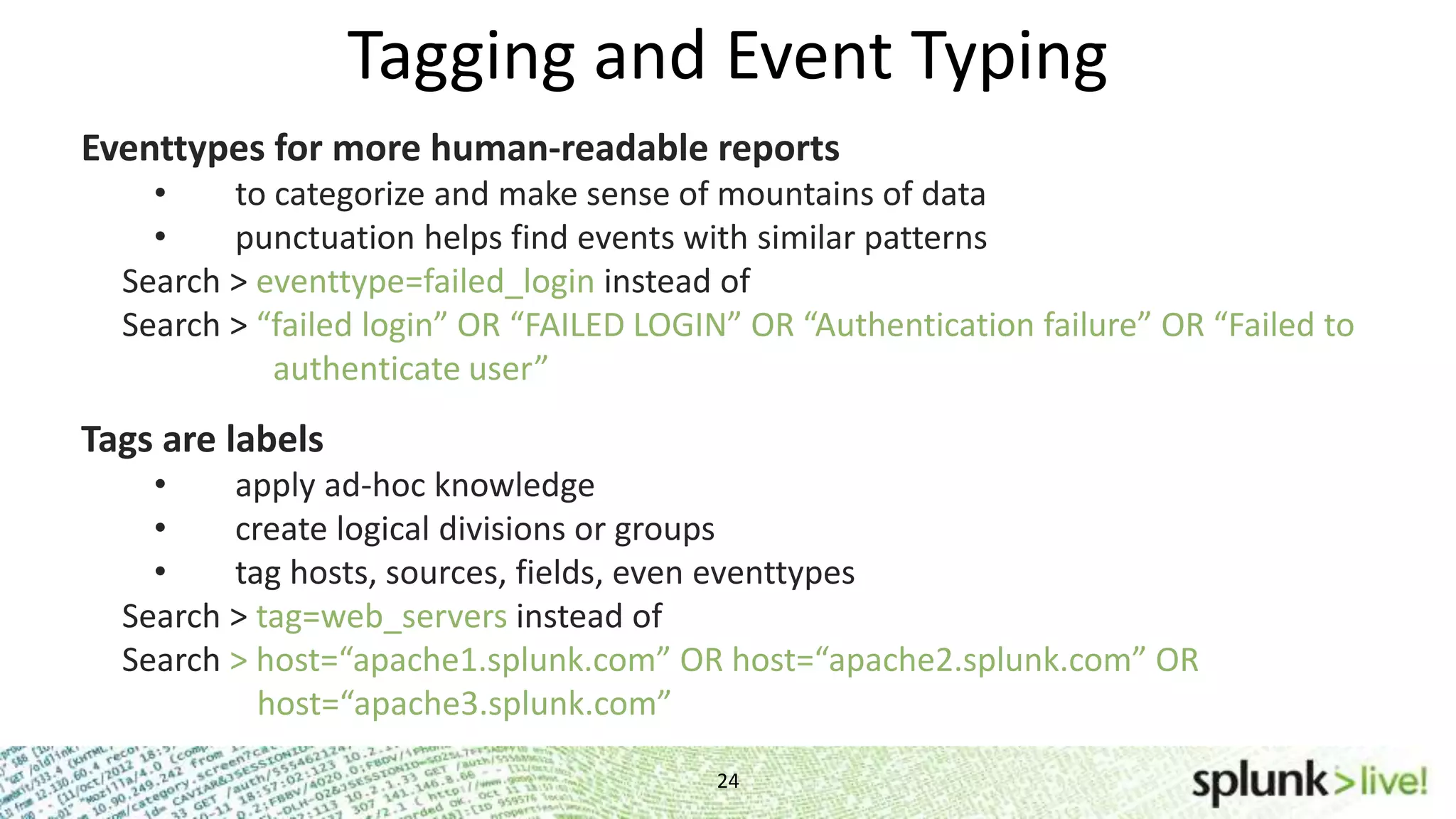 24 Tagging and Event Typing Eventtypes for more human-readable reports • to categorize and make sense of mountains of data • punctuation helps find events with similar patterns Search > eventtype=failed_login instead of Search > “failed login” OR “FAILED LOGIN” OR “Authentication failure” OR “Failed to ………………authenticate user” Tags are labels • apply ad-hoc knowledge • create logical divisions or groups • tag hosts, sources, fields, even eventtypes Search > tag=web_servers instead of Search > host=“apache1.splunk.com” OR host=“apache2.splunk.com” OR …………….host=“apache3.splunk.com” 