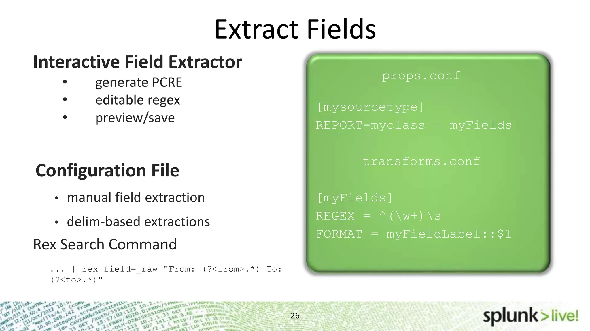 Extract Fields 26 Interactive Field Extractor • generate PCRE • editable regex • preview/save props.conf [mysourcetype] REPORT-myclass = myFields transforms.conf [myFields] REGEX = ^(w+)s FORMAT = myFieldLabel::$1 Configuration File • manual field extraction • delim-based extractions Rex Search Command ... | rex field=_raw "From: (?<from>.*) To: (?<to>.*)" 