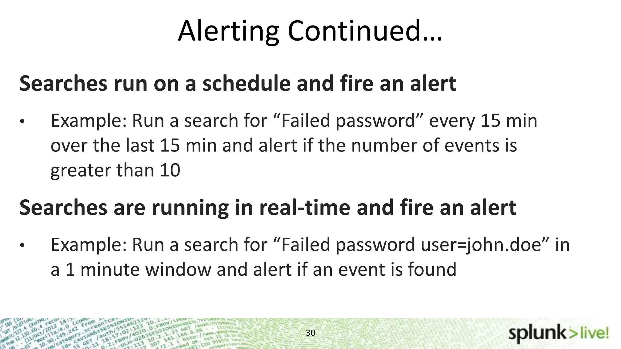 Alerting Continued… 30 Searches run on a schedule and fire an alert • Example: Run a search for “Failed password” every 15 min over the last 15 min and alert if the number of events is greater than 10 Searches are running in real-time and fire an alert • Example: Run a search for “Failed password user=john.doe” in a 1 minute window and alert if an event is found 
