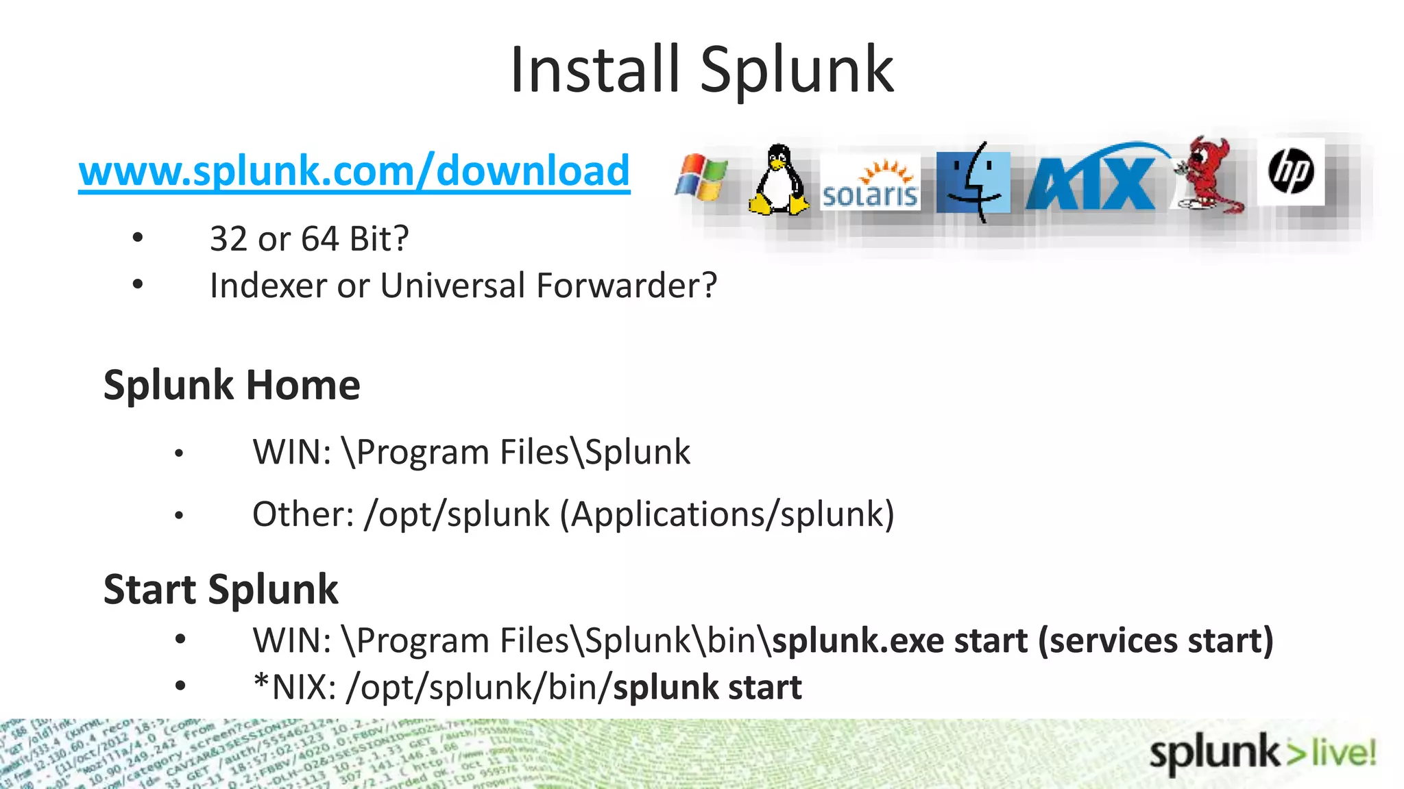 Install Splunk Splunk Home • WIN: Program FilesSplunk • Other: /opt/splunk (Applications/splunk) Start Splunk • WIN: Program FilesSplunkbinsplunk.exe start (services start) • *NIX: /opt/splunk/bin/splunk start www.splunk.com/download • 32 or 64 Bit? • Indexer or Universal Forwarder? 