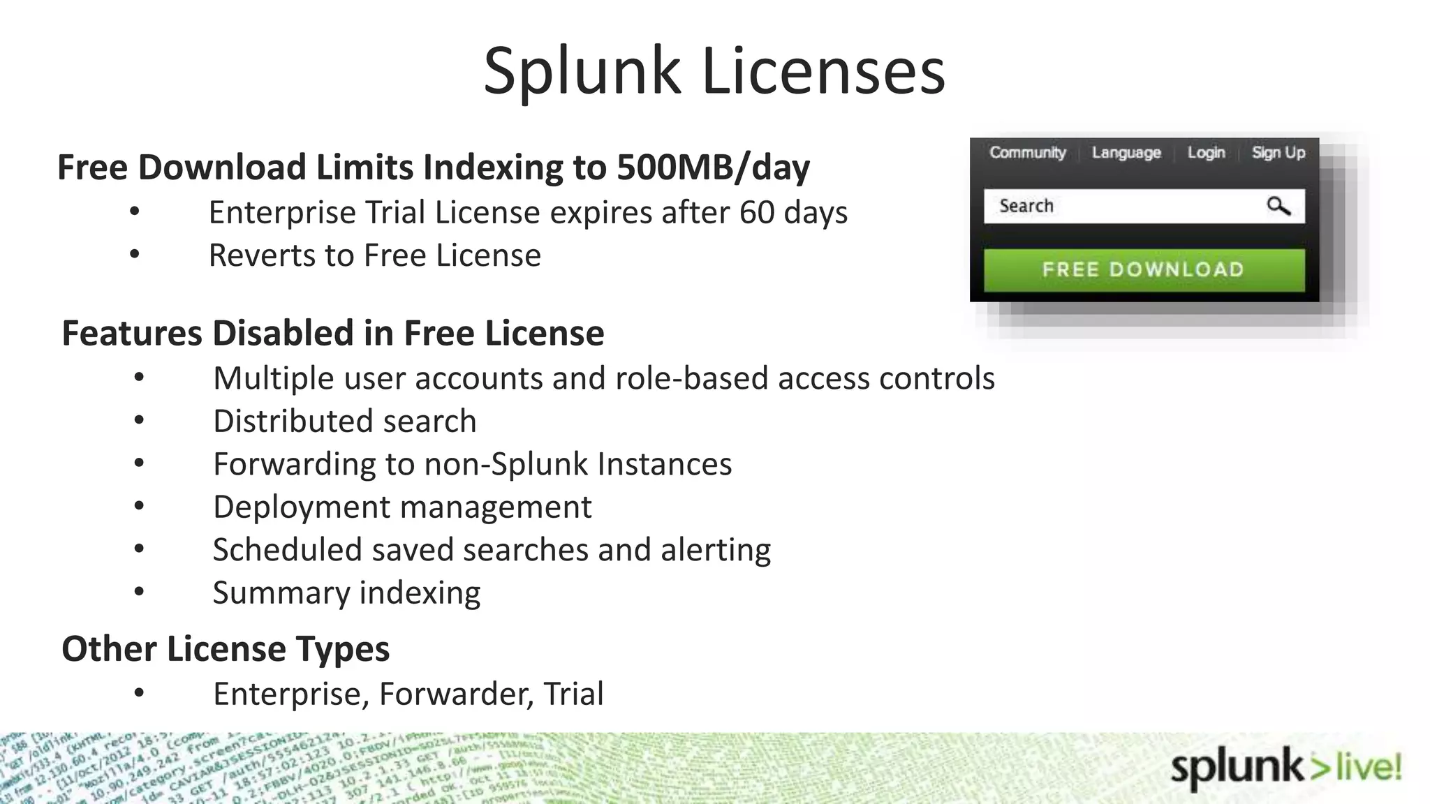 Splunk Licenses Free Download Limits Indexing to 500MB/day • Enterprise Trial License expires after 60 days • Reverts to Free License Features Disabled in Free License • Multiple user accounts and role-based access controls • Distributed search • Forwarding to non-Splunk Instances • Deployment management • Scheduled saved searches and alerting • Summary indexing Other License Types • Enterprise, Forwarder, Trial 